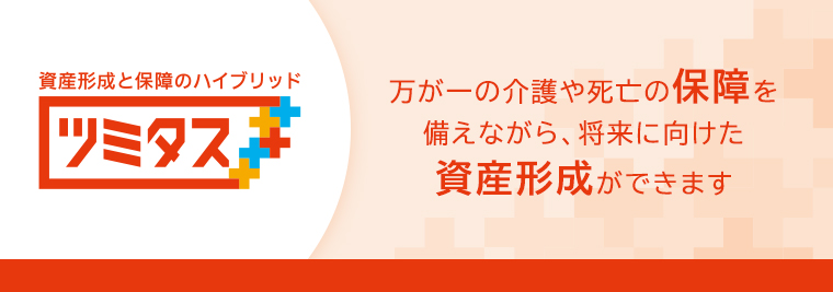 資産形成と保障のハイブリッド ツミタス 万が一の介護や死亡の保障を備えながら、将来に向けた資産形成ができます